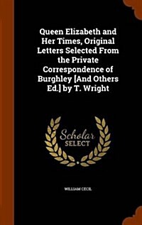 Queen Elizabeth and Her Times, Original Letters Selected from the Private Correspondence of Burghley [And Others Ed.] by T. Wright (Hardcover)