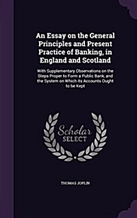 An Essay on the General Principles and Present Practice of Banking, in England and Scotland: With Supplementary Observations on the Steps Proper to Fo (Hardcover)