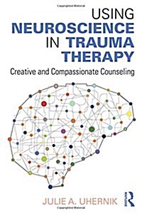 Using Neuroscience in Trauma Therapy : Creative and Compassionate Counseling (Hardcover)