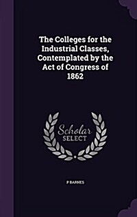 The Colleges for the Industrial Classes, Contemplated by the Act of Congress of 1862 (Hardcover)