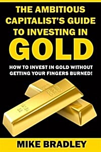 The Ambitious Capitalists Guide to Investing in Gold: How to Invest in Gold Without Getting Your Fingers Burned! (Paperback)