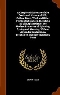 A Complete Dictionary of Dry Goods and History of Silk, Cotton, Linen, Wool and Other Fibrous Substances, Including a Full Explanation of the Modern P (Hardcover)