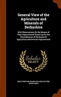 General View of the Agriculture and Minerals of Derbyshire: With Observations on the Means of Their Improvement Drawn Up for the Consideration of the (Hardcover)