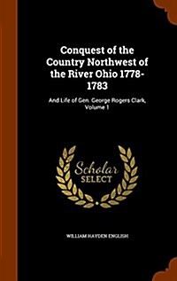 Conquest of the Country Northwest of the River Ohio 1778-1783: And Life of Gen. George Rogers Clark, Volume 1 (Hardcover)