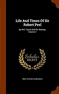 Life and Times of Sir Robert Peel: By Will. Taylor and Ch. MacKay, Volume 1 (Hardcover)