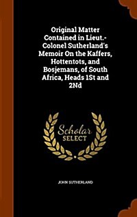 Original Matter Contained in Lieut.-Colonel Sutherlands Memoir on the Kaffers, Hottentots, and Bosjemans, of South Africa, Heads 1st and 2nd (Hardcover)