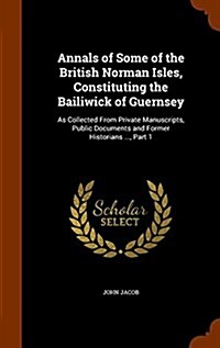 Annals of Some of the British Norman Isles, Constituting the Bailiwick of Guernsey: As Collected from Private Manuscripts, Public Documents and Former (Hardcover)