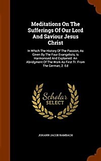 Meditations on the Sufferings of Our Lord and Saviour Jesus Christ: In Which the History of the Passion, as Given by the Four Evangelists, Is Harmonis (Hardcover)