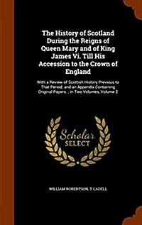 The History of Scotland During the Reigns of Queen Mary and of King James VI. Till His Accession to the Crown of England: With a Review of Scottish Hi (Hardcover)