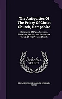 The Antiquities of the Priory of Christ Church, Hampshire: Consisting of Plans, Sections, Elevations, Details, and Perspective Views, of the Present C (Hardcover)