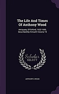 The Life and Times of Anthony Wood: Antiquary, of Oxford, 1632-1695, Described by Himself, Volume 19 (Hardcover)