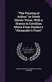 The Passing of Arthur in Greek Heroic Verse, with a Stanza in Catullian Metre from Drydens Alexanders Feast (Hardcover)