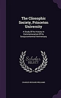 The Cliosophic Society, Princeton University: A Study of Its History in Commemoration of Its Sesquicentennial Anniversary (Hardcover)