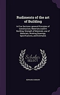 Rudiments of the Art of Building: In Five Sections--General Principles of Construction; Materials Used in Building; Strength of Materials; Use of Mate (Hardcover)