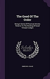 The Good of the Order: Being a Series of Practical Articles Relative to the Working of Good Templar Lodges (Hardcover)