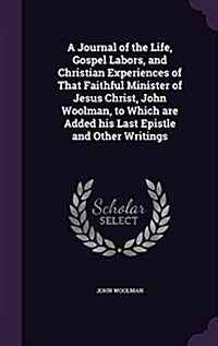 A Journal of the Life, Gospel Labors, and Christian Experiences of That Faithful Minister of Jesus Christ, John Woolman, to Which Are Added His Last E (Hardcover)