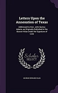 Letters Upon the Annexation of Texas: Addressed to Hon. John Quincy Adams, as Originally Published in the Boston Atlas Under the Signature of Lisle (Hardcover)