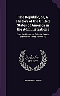 The Republic, Or, a History of the United States of America in the Administrations: From the Monarchic Colonial Days to the Present Times Volume 10 (Hardcover)