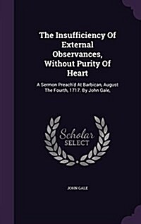 The Insufficiency of External Observances, Without Purity of Heart: A Sermon Preachd at Barbican, August the Fourth, 1717. by John Gale, (Hardcover)