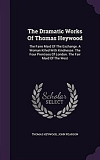 The Dramatic Works of Thomas Heywood: The Faire Maid of the Exchange. a Woman Killed with Kindnesse. the Four Prentises of London. the Fair Maid of th (Hardcover)