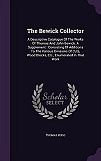 The Bewick Collector: A Descriptive Catalogue of the Works of Thomas and John Bewick. a Supplement: Consisting of Additions to the Various D (Hardcover)