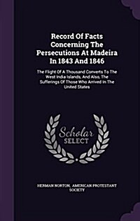 Record of Facts Concerning the Persecutions at Madeira in 1843 and 1846: The Flight of a Thousand Converts to the West India Islands, and Also, the Su (Hardcover)