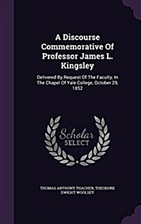 A Discourse Commemorative of Professor James L. Kingsley: Delivered by Request of the Faculty, in the Chapel of Yale College, October 29, 1852 (Hardcover)