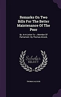 Remarks on Two Bills for the Better Maintenance of the Poor: &C. in a Letter to --, Member of Parliament. by Thomas Alcock, (Hardcover)