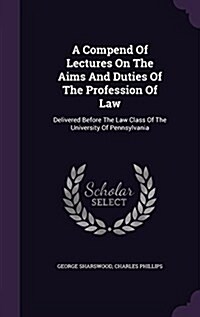 A Compend of Lectures on the Aims and Duties of the Profession of Law: Delivered Before the Law Class of the University of Pennsylvania (Hardcover)