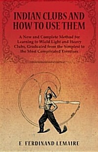 Indian Clubs and How to Use Them - A New and Complete Method for Learning to Wield Light and Heavy Clubs, Graduated from the Simplest to the Most Comp (Paperback)