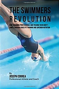 The Swimmers Revolution: How Swimming Professionals Are Pushing Their Bodys Limits Through Cross Fit Training and Superior Nutrition (Paperback)