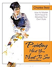 Painting What (You Want) to See: Forty-Six Lessons, Assignments, and Painting Critiques on Watercolor and Oil (Paperback, Reprint)