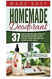 Homemade Deodorant: Made Easy - 37 Simple Organic Non-Toxic DIY Deodorant Recipes to Keep You Dry, Fresh and Smelling Divine All Day Long! (Paperback)