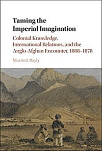 Taming the Imperial Imagination : Colonial Knowledge, International Relations, and the Anglo-Afghan Encounter, 1808–1878 (Hardcover)