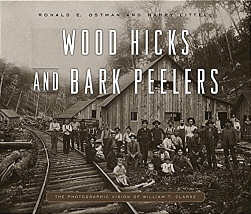 Wood Hicks and Bark Peelers: A Visual History of Pennsylvanias Railroad Lumbering Communities; The Photographic Legacy of William T. Clarke (Hardcover)