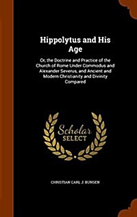 Hippolytus and His Age: Or, the Doctrine and Practice of the Church of Rome Under Commodus and Alexander Severus, and Ancient and Modern Chris (Hardcover)