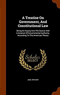 A Treatise on Government, and Constitutional Law: Being an Inquiry Into the Source and Limitation of Governmental Authority, According to the American (Hardcover)