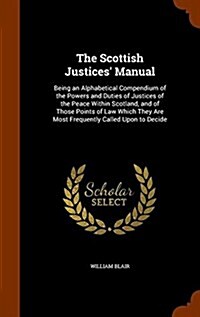 The Scottish Justices Manual: Being an Alphabetical Compendium of the Powers and Duties of Justices of the Peace Within Scotland, and of Those Point (Hardcover)