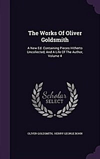 The Works of Oliver Goldsmith: A New Ed. Containing Pieces Hitherto Uncollected, and a Life of the Author, Volume 4 (Hardcover)