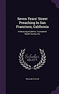 Seven Years Street Preaching in San Francisco, California: Embracing Incidents, Triumphant Death Scenes, Etc (Hardcover)