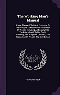 The Working Mans Manual: A New Theory of Political Economy, on the Principle of Production the Source of Wealth. Including an Enquiry Into the (Hardcover)