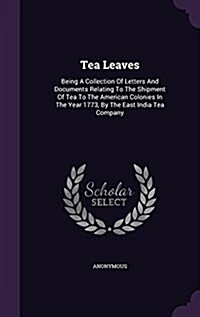 Tea Leaves: Being a Collection of Letters and Documents Relating to the Shipment of Tea to the American Colonies in the Year 1773, (Hardcover)