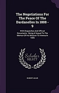 The Negotiations for the Peace of the Dardanelles in 1808 - 9: With Dispatches and Official Documents: Being a Sequel to the Memoir of His Mission to (Hardcover)