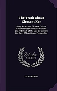 The Truth about Clement Ker: Being an Account of Some Curious Circumstances Connected with the Life and Death of the Late Sir Clement Ker, Bart., o (Hardcover)