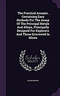 The Practical Assayer, Containing Easy Methods for the Assay of the Principal Metals and Alloys, Principally Designed for Explorers and Those Interest (Hardcover)