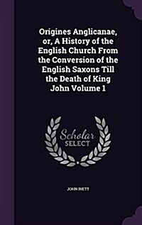 Origines Anglicanae, Or, a History of the English Church from the Conversion of the English Saxons Till the Death of King John Volume 1 (Hardcover)