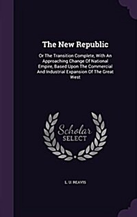 The New Republic: Or the Transition Complete, with an Approaching Change of National Empire, Based Upon the Commercial and Industrial Ex (Hardcover)