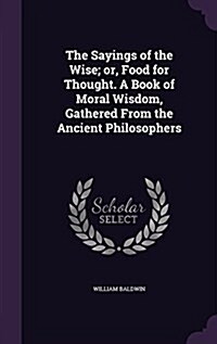 The Sayings of the Wise; Or, Food for Thought. a Book of Moral Wisdom, Gathered from the Ancient Philosophers (Hardcover)