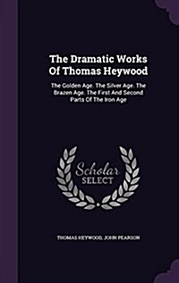 The Dramatic Works of Thomas Heywood: The Golden Age. the Silver Age. the Brazen Age. the First and Second Parts of the Iron Age (Hardcover)