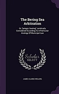 The Bering Sea Arbitration: Or, Pelagic Sealing Juridically Considered According to a Particular Analogy of Municipal Law (Hardcover)